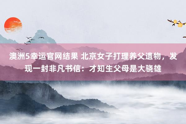 澳洲5幸运官网结果 北京女子打理养父遗物，发现一封非凡书信：才知生父母是大骁雄