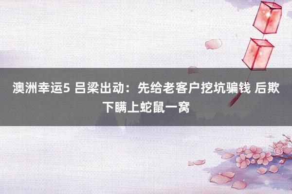 澳洲幸运5 吕梁出动：先给老客户挖坑骗钱 后欺下瞒上蛇鼠一窝