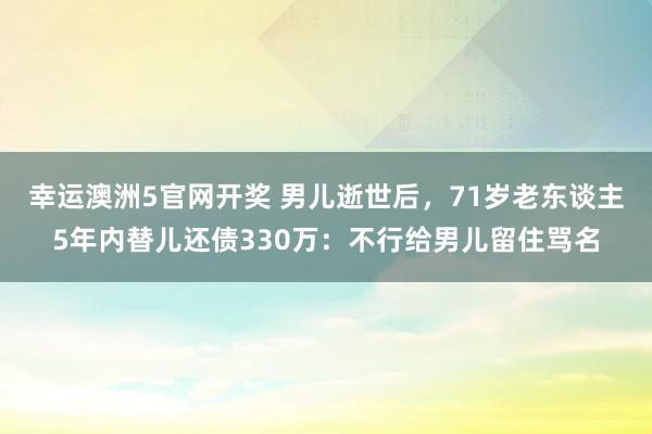 幸运澳洲5官网开奖 男儿逝世后，71岁老东谈主5年内替儿还债330万：不行给男儿留住骂名