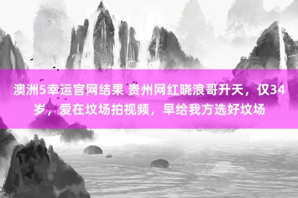 澳洲5幸运官网结果 贵州网红晓浪哥升天，仅34岁，爱在坟场拍视频，早给我方选好坟场
