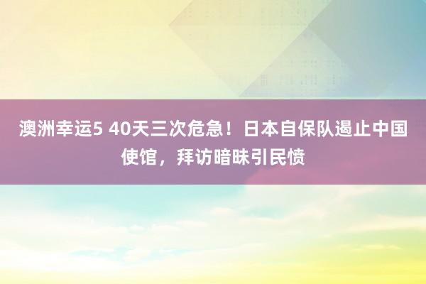 澳洲幸运5 40天三次危急！日本自保队遏止中国使馆，拜访暗昧引民愤