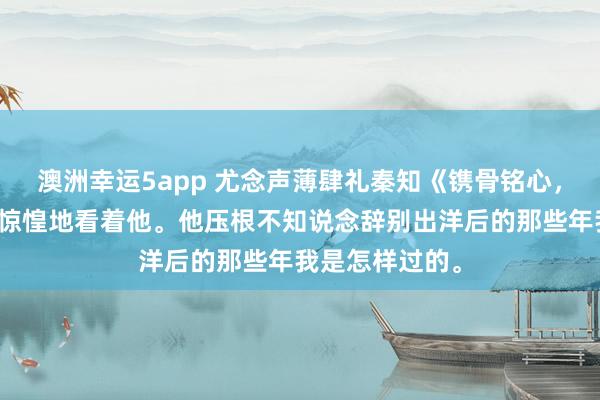 澳洲幸运5app 尤念声薄肆礼秦知《镌骨铭心，再无回响》我惊惶地看着他。他压根不知说念辞别出洋后的那些年我是怎样过的。
