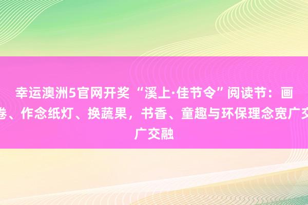 幸运澳洲5官网开奖 “溪上·佳节令”阅读节：画长卷、作念纸灯、换蔬果，书香、童趣与环保理念宽广交融