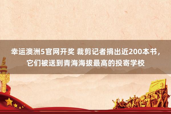 幸运澳洲5官网开奖 裁剪记者捐出近200本书，它们被送到青海海拔最高的投寄学校