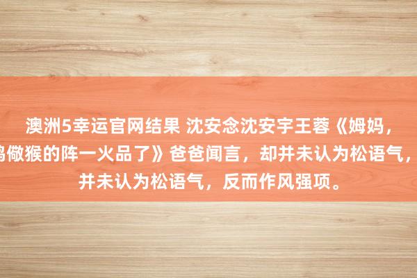 澳洲5幸运官网结果 沈安念沈安宇王蓉《姆妈，我不想成为杀鸡儆猴的阵一火品了》爸爸闻言，却并未认为松语气，反而作风强项。
