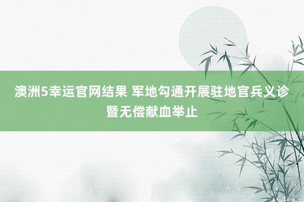 澳洲5幸运官网结果 军地勾通开展驻地官兵义诊暨无偿献血举止