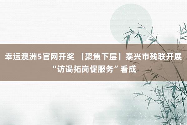 幸运澳洲5官网开奖 【聚焦下层】泰兴市残联开展“访谒拓岗促服务”看成