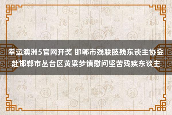 幸运澳洲5官网开奖 邯郸市残联肢残东谈主协会赴邯郸市丛台区黄粱梦镇慰问坚苦残疾东谈主