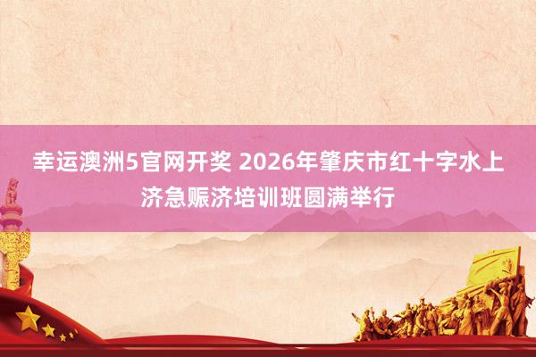 幸运澳洲5官网开奖 2026年肇庆市红十字水上济急赈济培训班圆满举行