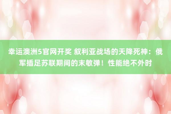 幸运澳洲5官网开奖 叙利亚战场的天降死神：俄军插足苏联期间的末敏弹！性能绝不外时