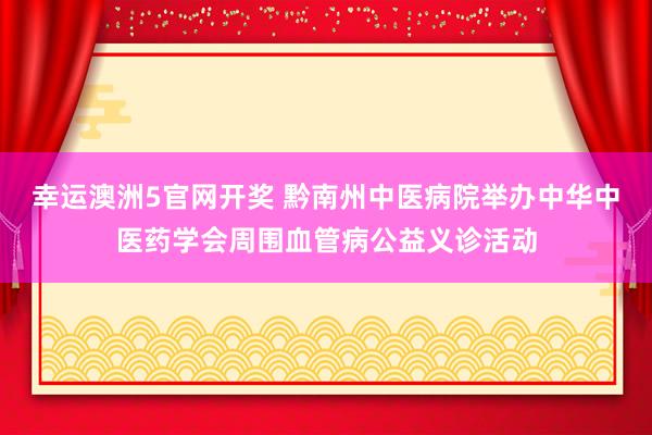 幸运澳洲5官网开奖 黔南州中医病院举办中华中医药学会周围血管病公益义诊活动
