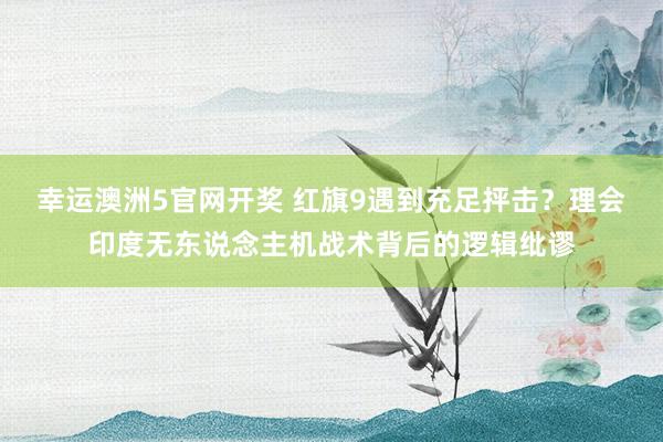 幸运澳洲5官网开奖 红旗9遇到充足抨击？理会印度无东说念主机战术背后的逻辑纰谬