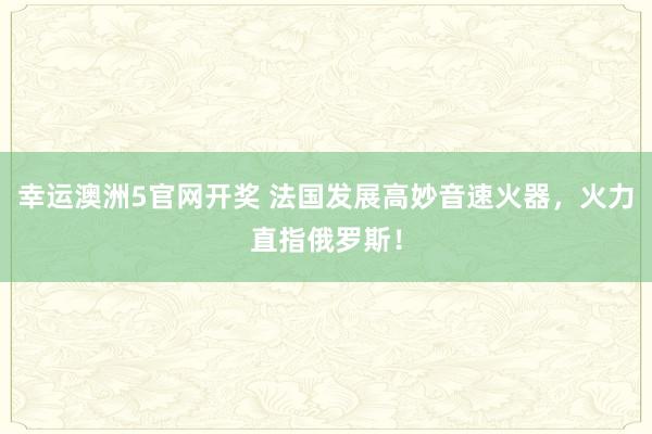 幸运澳洲5官网开奖 法国发展高妙音速火器，火力直指俄罗斯！