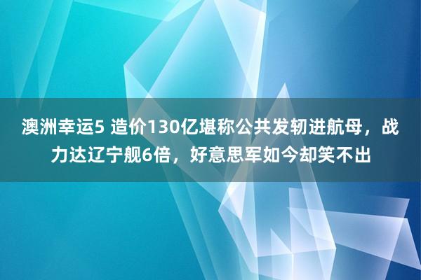 澳洲幸运5 造价130亿堪称公共发轫进航母，战力达辽宁舰6倍，好意思军如今却笑不出