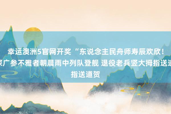 幸运澳洲5官网开奖 “东说念主民舟师寿辰欢欣！”深广参不雅者朝晨雨中列队登舰 退役老兵竖大拇指送道贺