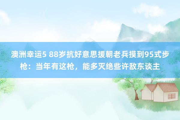 澳洲幸运5 88岁抗好意思援朝老兵摸到95式步枪：当年有这枪，能多灭绝些许敌东谈主