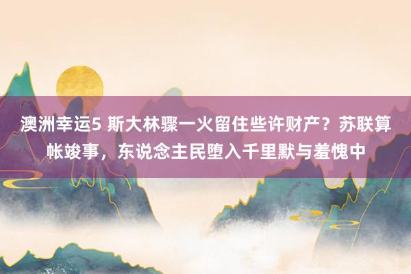 澳洲幸运5 斯大林骤一火留住些许财产？苏联算帐竣事，东说念主民堕入千里默与羞愧中