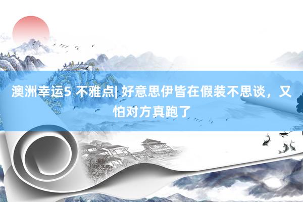 澳洲幸运5 不雅点| 好意思伊皆在假装不思谈，又怕对方真跑了