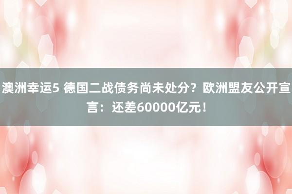 澳洲幸运5 德国二战债务尚未处分？欧洲盟友公开宣言：还差60000亿元！