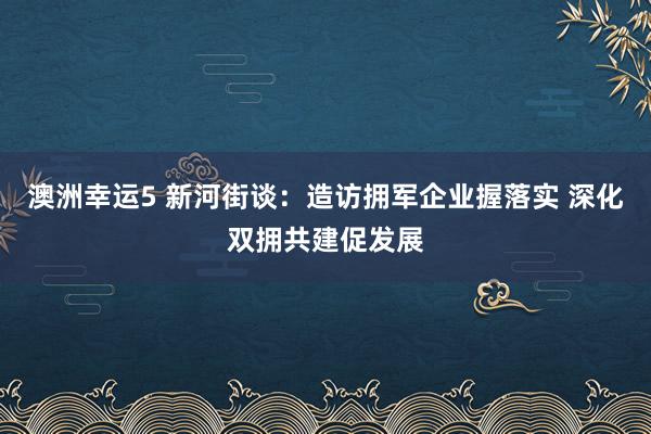 澳洲幸运5 新河街谈：造访拥军企业握落实 深化双拥共建促发展