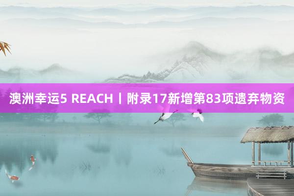 澳洲幸运5 REACH丨附录17新增第83项遗弃物资