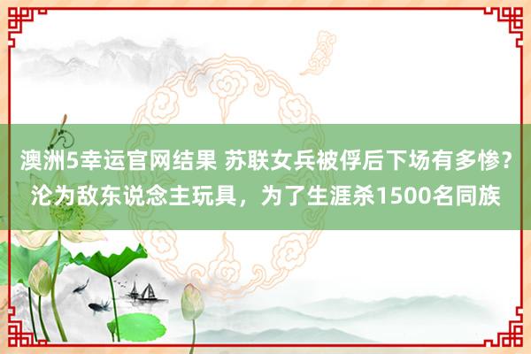 澳洲5幸运官网结果 苏联女兵被俘后下场有多惨？沦为敌东说念主玩具，为了生涯杀1500名同族