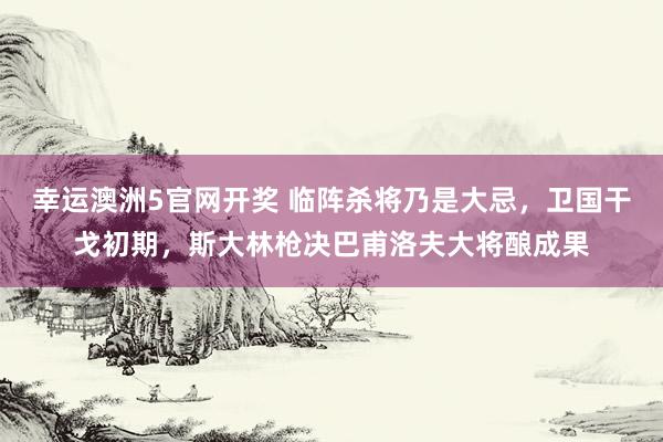 幸运澳洲5官网开奖 临阵杀将乃是大忌，卫国干戈初期，斯大林枪决巴甫洛夫大将酿成果