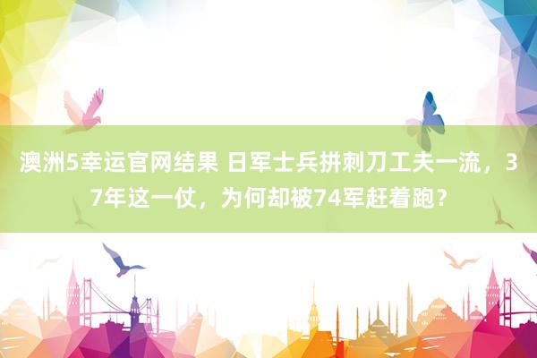 澳洲5幸运官网结果 日军士兵拼刺刀工夫一流，37年这一仗，为何却被74军赶着跑？