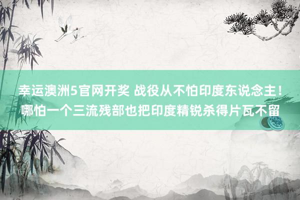 幸运澳洲5官网开奖 战役从不怕印度东说念主！哪怕一个三流残部也把印度精锐杀得片瓦不留