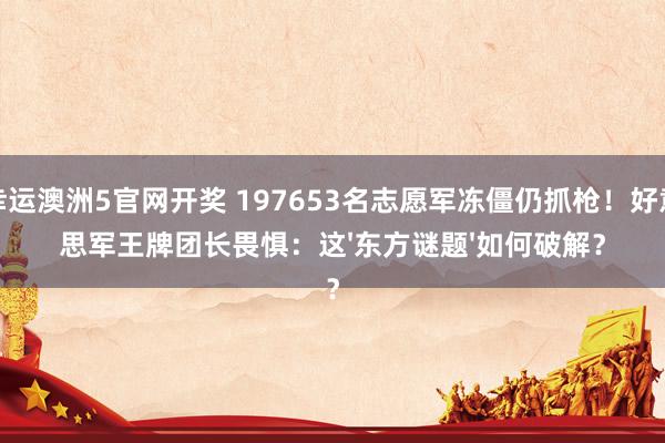 幸运澳洲5官网开奖 197653名志愿军冻僵仍抓枪！好意思军王牌团长畏惧：这'东方谜题'如何破解？