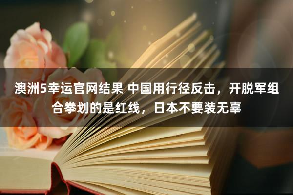 澳洲5幸运官网结果 中国用行径反击，开脱军组合拳划的是红线，日本不要装无辜