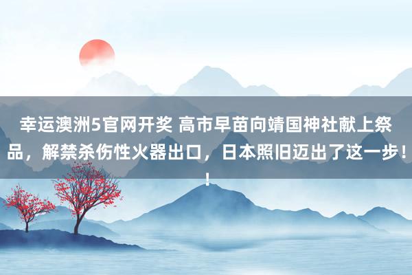 幸运澳洲5官网开奖 高市早苗向靖国神社献上祭品，解禁杀伤性火器出口，日本照旧迈出了这一步！