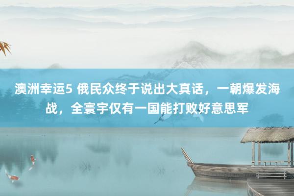 澳洲幸运5 俄民众终于说出大真话，一朝爆发海战，全寰宇仅有一国能打败好意思军