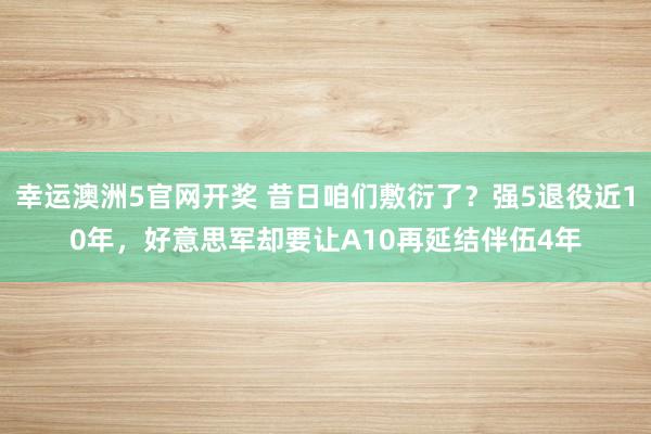 幸运澳洲5官网开奖 昔日咱们敷衍了？强5退役近10年，好意思军却要让A10再延结伴伍4年