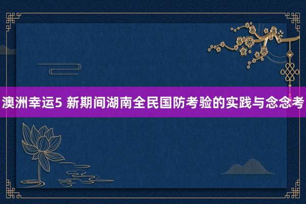 澳洲幸运5 新期间湖南全民国防考验的实践与念念考