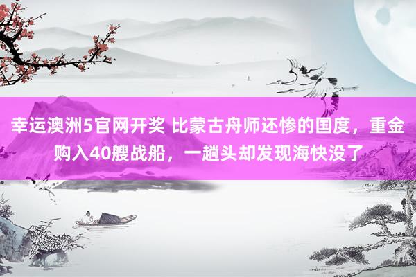 幸运澳洲5官网开奖 比蒙古舟师还惨的国度，重金购入40艘战船，一趟头却发现海快没了