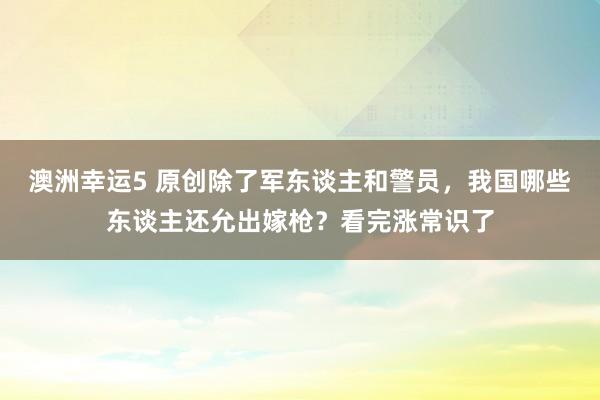 澳洲幸运5 原创除了军东谈主和警员，我国哪些东谈主还允出嫁枪？看完涨常识了