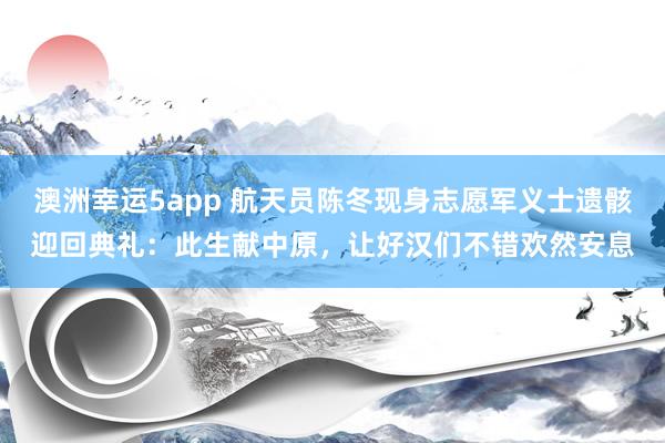 澳洲幸运5app 航天员陈冬现身志愿军义士遗骸迎回典礼：此生献中原，让好汉们不错欢然安息