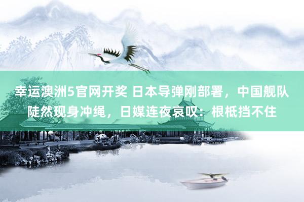 幸运澳洲5官网开奖 日本导弹刚部署，中国舰队陡然现身冲绳，日媒连夜哀叹：根柢挡不住