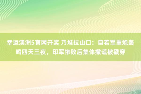 幸运澳洲5官网开奖 乃堆拉山口：自若军重炮轰鸣四天三夜，印军惨败后集体撒谎被戳穿