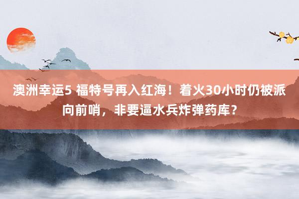 澳洲幸运5 福特号再入红海！着火30小时仍被派向前哨，非要逼水兵炸弹药库？