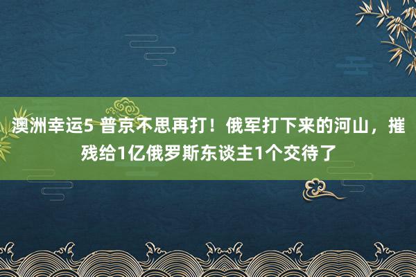 澳洲幸运5 普京不思再打！俄军打下来的河山，摧残给1亿俄罗斯东谈主1个交待了