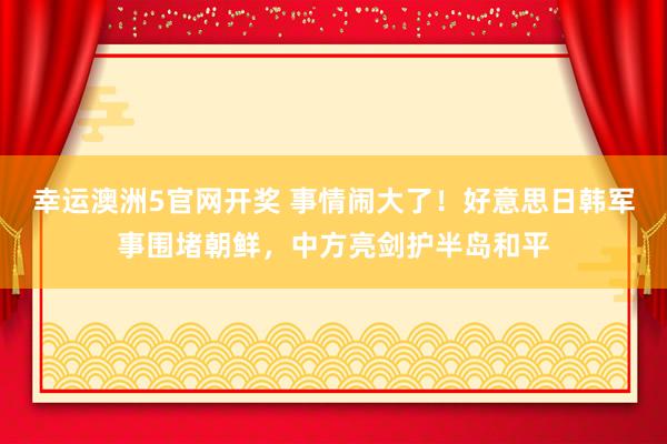 幸运澳洲5官网开奖 事情闹大了！好意思日韩军事围堵朝鲜，中方亮剑护半岛和平