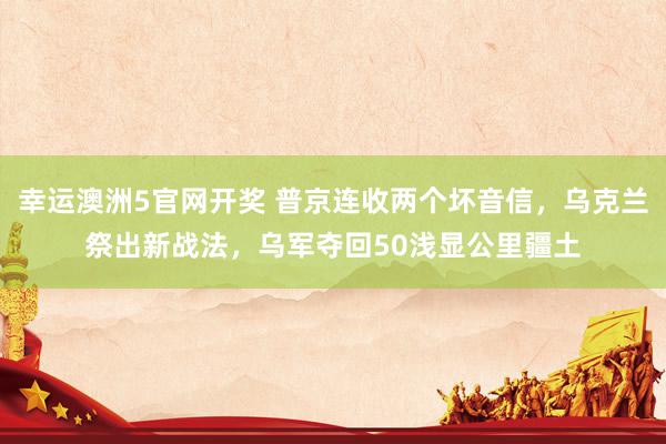 幸运澳洲5官网开奖 普京连收两个坏音信，乌克兰祭出新战法，乌军夺回50浅显公里疆土