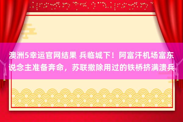 澳洲5幸运官网结果 兵临城下！阿富汗机场富东说念主准备奔命，苏联撤除用过的铁桥挤满溃兵