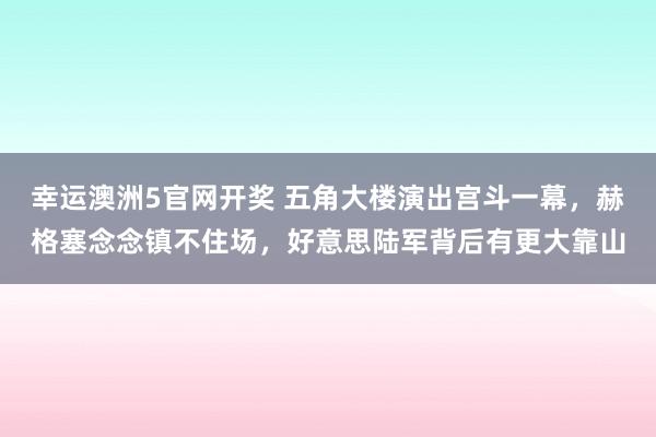 幸运澳洲5官网开奖 五角大楼演出宫斗一幕，赫格塞念念镇不住场，好意思陆军背后有更大靠山