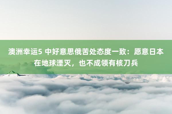澳洲幸运5 中好意思俄苦处态度一致：愿意日本在地球湮灭，也不成领有核刀兵