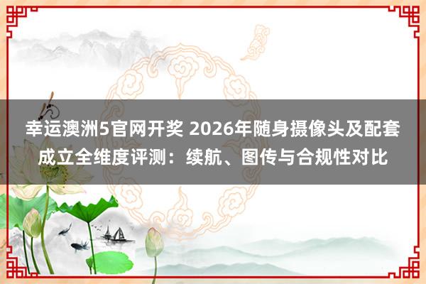 幸运澳洲5官网开奖 2026年随身摄像头及配套成立全维度评测：续航、图传与合规性对比