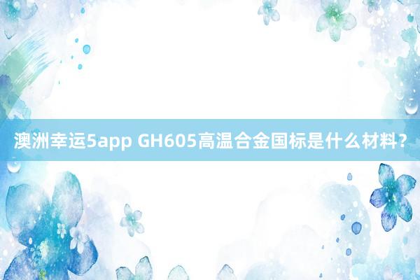 澳洲幸运5app GH605高温合金国标是什么材料？