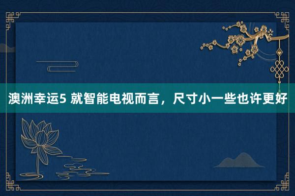 澳洲幸运5 就智能电视而言，尺寸小一些也许更好